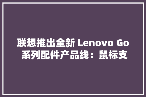 联想推出全新 Lenovo Go 系列配件产品线：鼠标支持无线充电