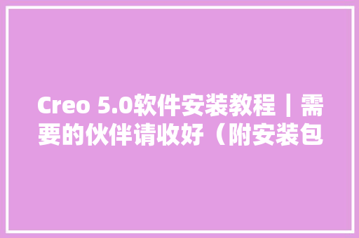 Creo 5.0软件安装教程｜需要的伙伴请收好（附安装包）