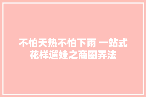 不怕天热不怕下雨 一站式花样遛娃之商圈弄法