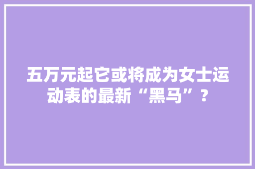 五万元起它或将成为女士运动表的最新“黑马”？