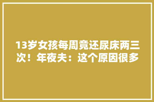 13岁女孩每周竟还尿床两三次！年夜夫：这个原因很多人都想不到！,尿床是怎么回事 成人。