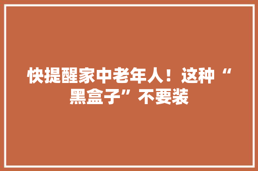 快提醒家中老年人！这种“黑盒子”不要装,民警近三年工作总结。