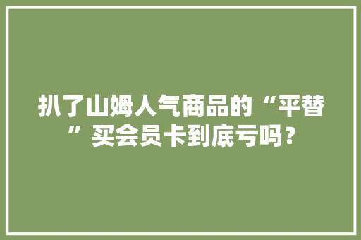扒了山姆人气商品的“平替”买会员卡到底亏吗？