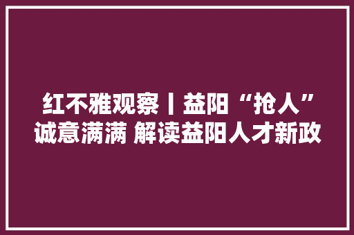 红不雅观察丨益阳“抢人”诚意满满 解读益阳人才新政25条,益阳市天气预报。