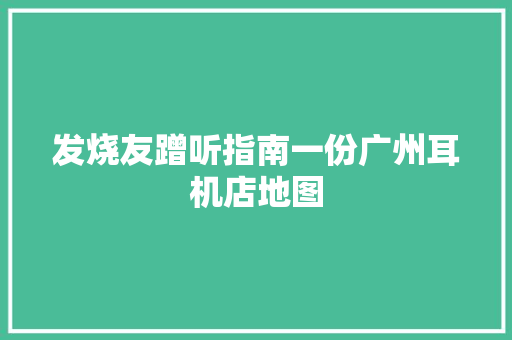 发烧友蹭听指南一份广州耳机店地图