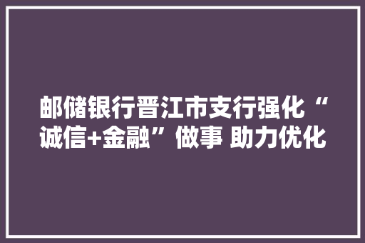 邮储银行晋江市支行强化“诚信+金融”做事 助力优化营商情形,晋江市属于哪个省。