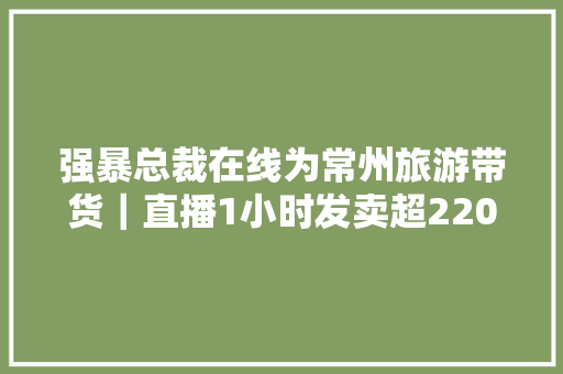 强暴总裁在线为常州旅游带货｜直播1小时发卖超2200万