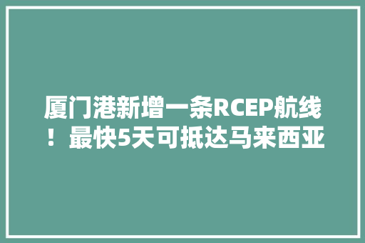 厦门港新增一条RCEP航线！最快5天可抵达马来西亚东马地区