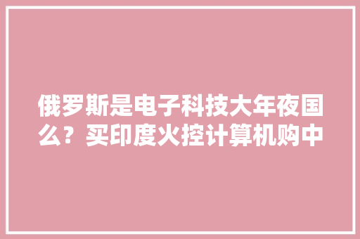 俄罗斯是电子科技大年夜国么？买印度火控计算机购中国航天元器件