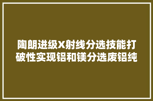 陶朗进级X射线分选技能打破性实现铝和镁分选废铝纯度99%