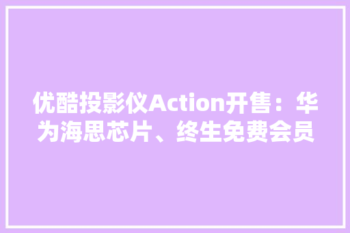 优酷投影仪Action开售：华为海思芯片、终生免费会员7998元