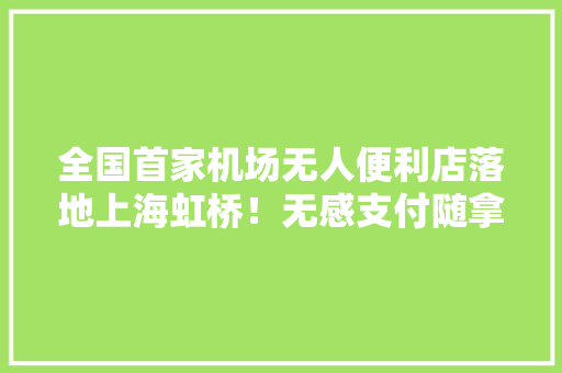 全国首家机场无人便利店落地上海虹桥！无感支付随拿随走买零食再也不怕误机啦,虹桥机场停车费一天多少钱。