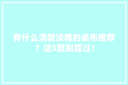 有什么清新淡雅的桌布推荐？这5款别错过！