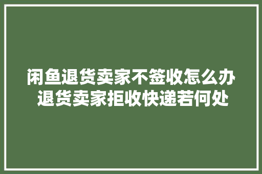 闲鱼退货卖家不签收怎么办 退货卖家拒收快递若何处理,卖家中心网页版。