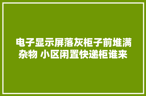 电子显示屏落灰柜子前堆满杂物 小区闲置快递柜谁来管管？