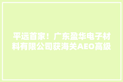 平远首家！广东盈华电子材料有限公司获海关AEO高级认证,认证公司排名。