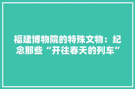 福建博物院的特殊文物：纪念那些“开往春天的列车”,福建旅游必去十大景点。