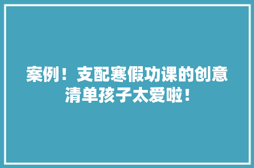案例！支配寒假功课的创意清单孩子太爱啦！