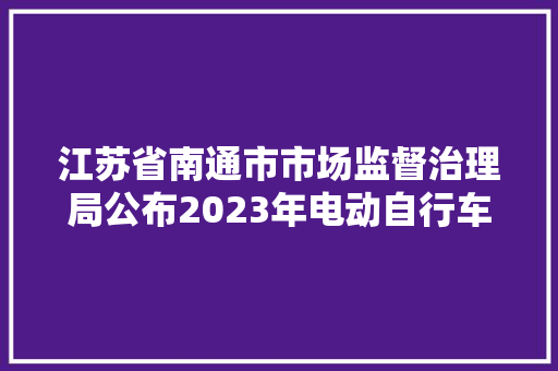 江苏省南通市市场监督治理局公布2023年电动自行车及充电器、蓄电池产品质量市级监督抽查情况