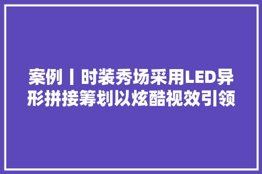 案例丨时装秀场采用LED异形拼接筹划以炫酷视效引领时尚新潮流