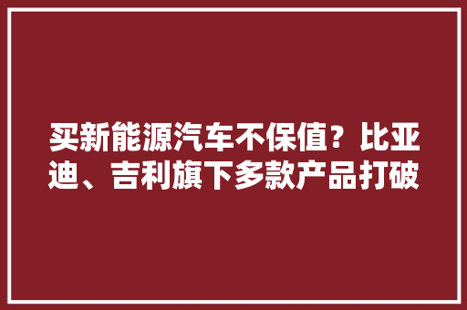 买新能源汽车不保值？比亚迪、吉利旗下多款产品打破“魔咒”