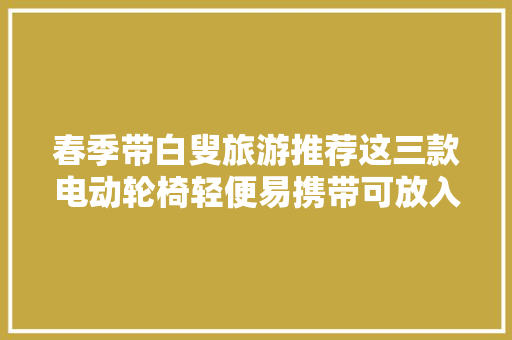 春季带白叟旅游推荐这三款电动轮椅轻便易携带可放入后备箱,轮椅秤。