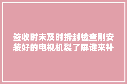 签收时未及时拆封检查刚安装好的电视机裂了屏谁来补偿？