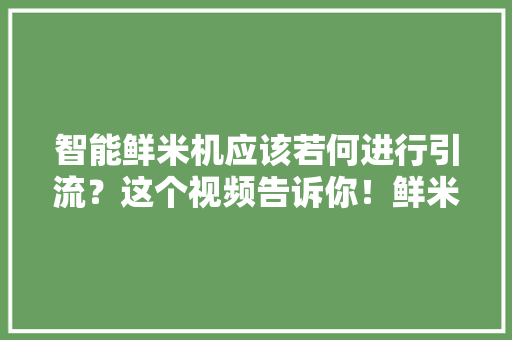 智能鲜米机应该若何进行引流？这个视频告诉你！鲜米机...