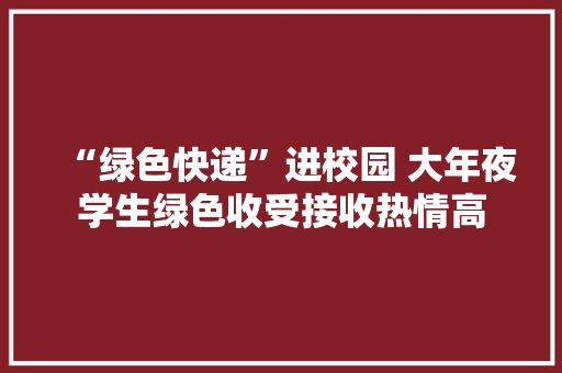 “绿色快递”进校园 大年夜学生绿色收受接收热情高,菜鸟驿站加盟官网。