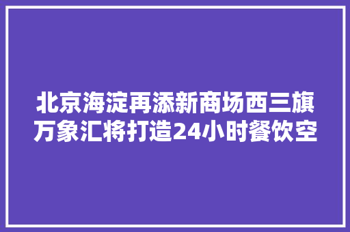 北京海淀再添新商场西三旗万象汇将打造24小时餐饮空间