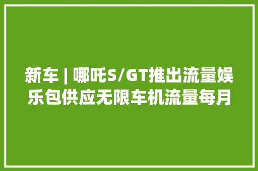 新车 | 哪吒S/GT推出流量娱乐包供应无限车机流量每月42元起