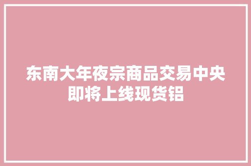 东南大年夜宗商品交易中央即将上线现货铝