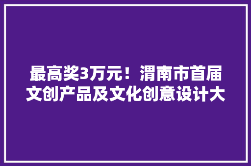 最高奖3万元！渭南市首届文创产品及文化创意设计大年夜赛启动