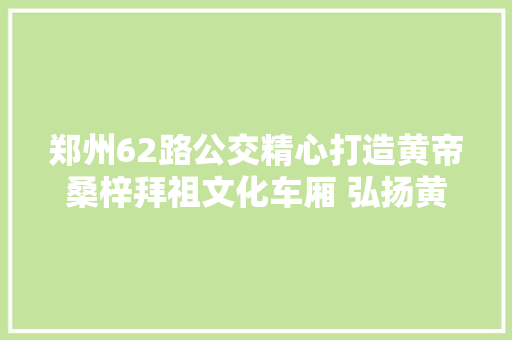 郑州62路公交精心打造黄帝桑梓拜祖文化车厢 弘扬黄帝文化凝聚平易近族精神