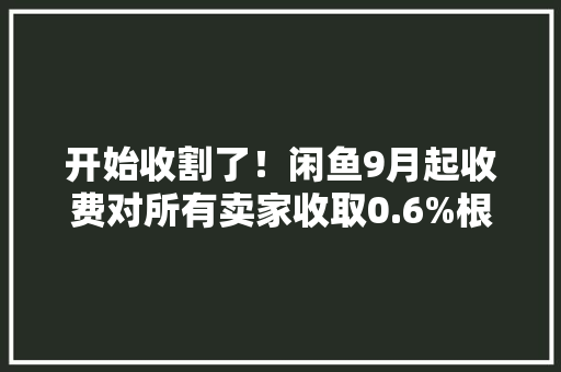 开始收割了！闲鱼9月起收费对所有卖家收取0.6%根本软件做事费