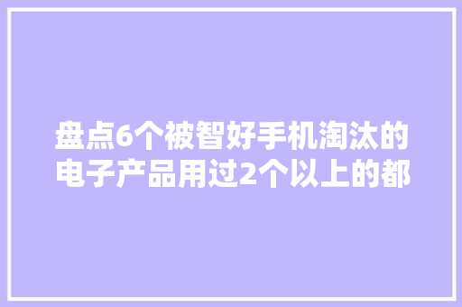 盘点6个被智好手机淘汰的电子产品用过2个以上的都娶亲了吧