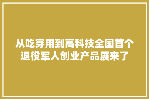 从吃穿用到高科技全国首个退役军人创业产品展来了