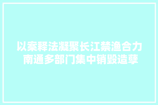 以案释法凝聚长江禁渔合力 南通多部门集中销毁造孽网具、电鱼器具