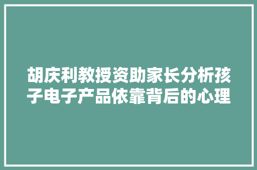 胡庆利教授资助家长分析孩子电子产品依靠背后的心理原因