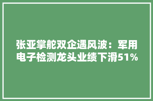 张亚掌舵双企遇风波：军用电子检测龙头业绩下滑51%微波器件基地净利削减46%