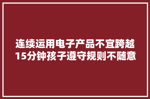 连续运用电子产品不宜跨越15分钟孩子遵守规则不随意马虎家长更难