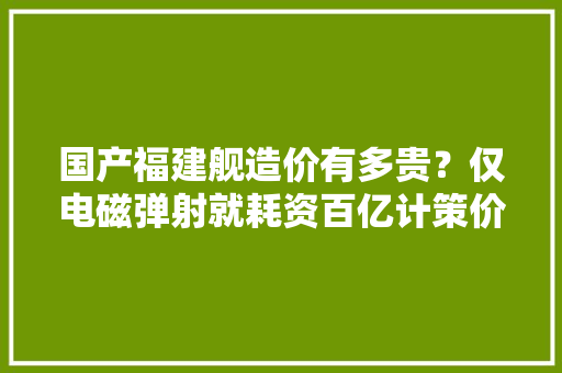 国产福建舰造价有多贵？仅电磁弹射就耗资百亿计策价值不容小觑