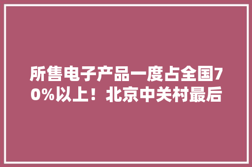 所售电子产品一度占全国70%以上！北京中关村最后一个电子卖场为何关闭？