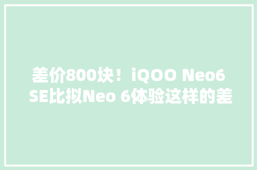 差价800块！iQOO Neo6 SE比拟Neo 6体验这样的差距你能吸收吗？