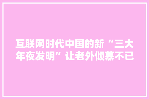 互联网时代中国的新“三大年夜发明”让老外倾慕不已