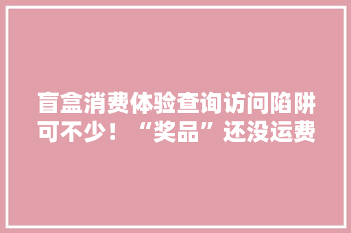 盲盒消费体验查询访问陷阱可不少！“奖品”还没运费贵