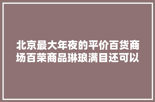 北京最大年夜的平价百货商场百荣商品琳琅满目还可以还价