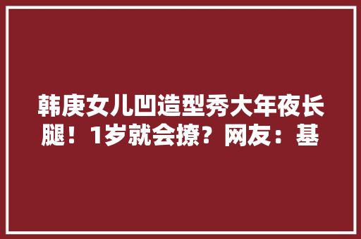 韩庚女儿凹造型秀大年夜长腿！1岁就会撩？网友：基因太强大