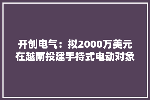 开创电气：拟2000万美元在越南投建手持式电动对象项目 助推原产地多元化