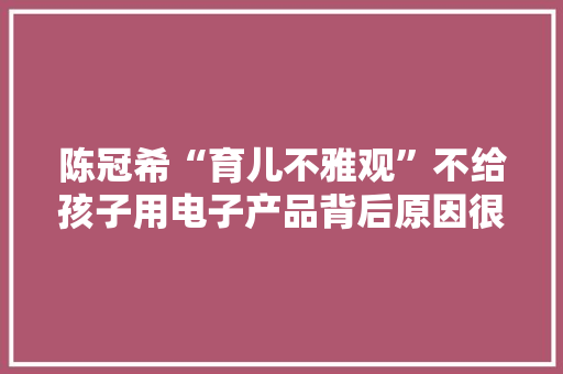 陈冠希“育儿不雅观”不给孩子用电子产品背后原因很真实